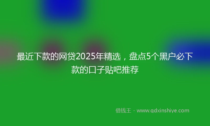 最近下款的网贷2025年精选，盘点5个黑户必下款的口子贴吧推荐