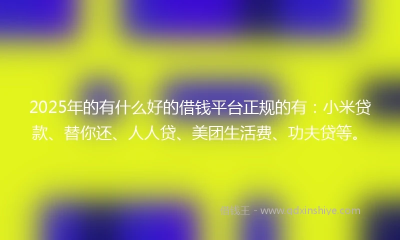 2025年的有什么好的借钱平台正规的有：小米贷款、替你还、人人贷、美团生活费、功夫贷等。