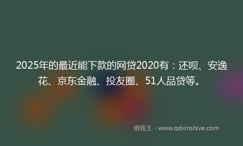 2025年的最近能下款的网贷2020有：还呗、安逸花、京东金融、投友圈、51人品贷等。