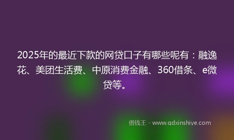 2025年的最近下款的网贷口子有哪些呢有：融逸花、美团生活费、中原消费金融、360借条、e微贷等。