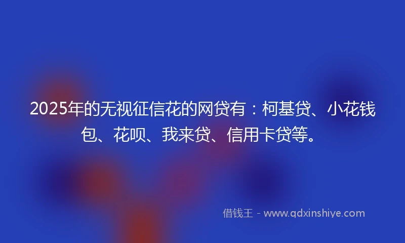 2025年的无视征信花的网贷有：柯基贷、小花钱包、花呗、我来贷、信用卡贷等。