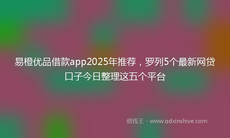 易橙优品借款app2025年推荐，罗列5个最新网贷口子今日整理这五个平台