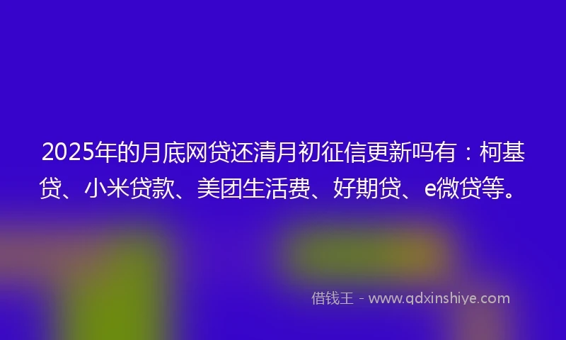 2025年的月底网贷还清月初征信更新吗有:柯基贷、小米贷款、美团生活费、好期贷、e微贷等。