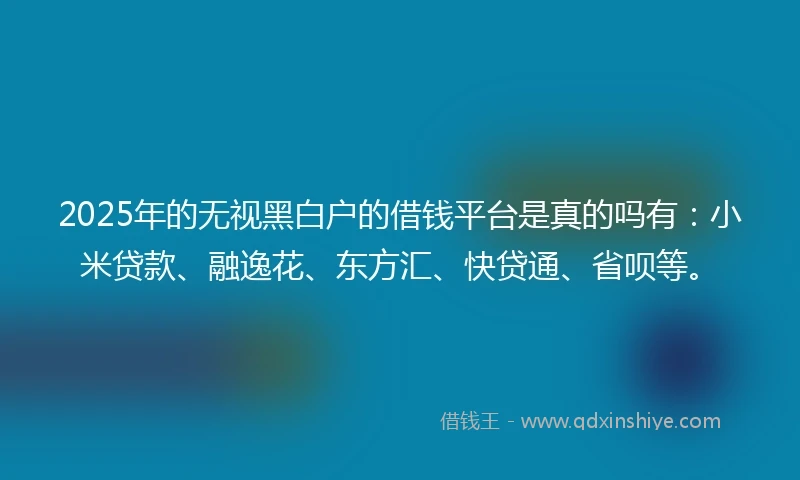 2025年的无视黑白户的借钱平台是真的吗有：小米贷款、融逸花、东方汇、快贷通、省呗等。