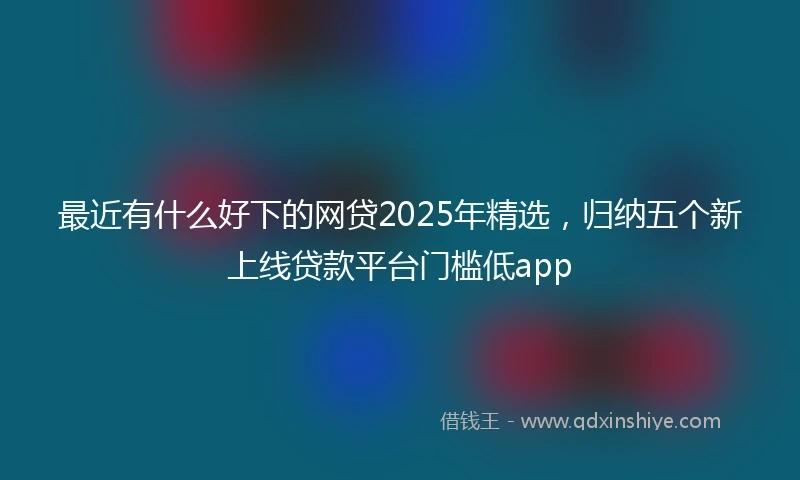 最近有什么好下的网贷2025年精选，归纳五个新上线贷款平台门槛低app