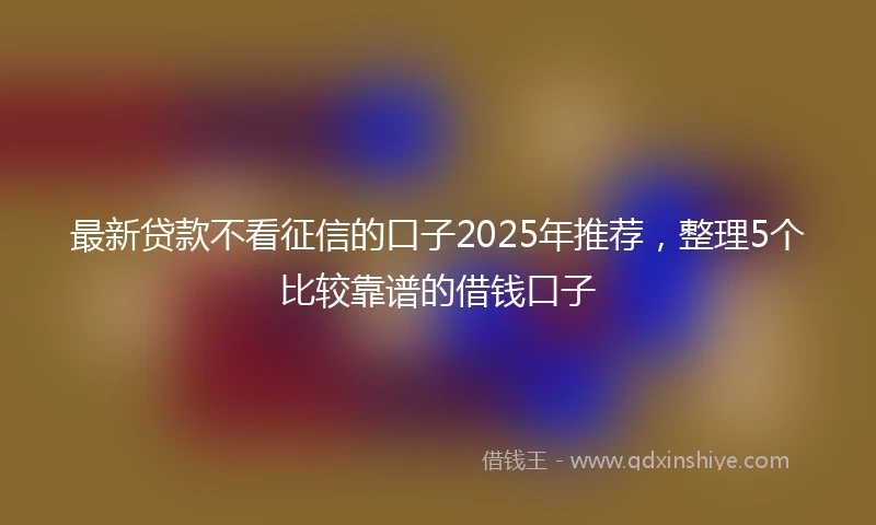 最新贷款不看征信的口子2025年推荐，整理5个比较靠谱的借钱口子