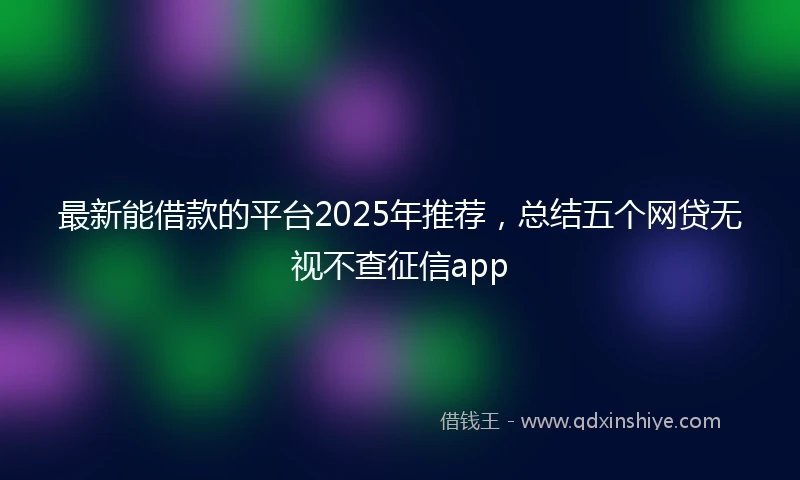 最新能借款的平台2025年推荐，总结五个网贷无视不查征信app
