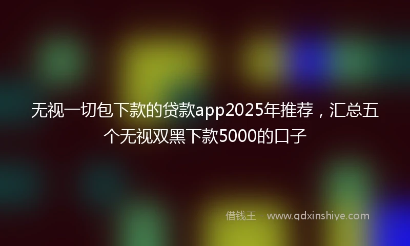 无视一切包下款的贷款app2025年推荐，汇总五个无视双黑下款5000的口子