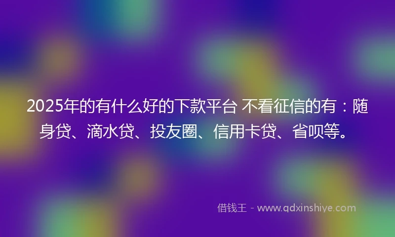 2025年的有什么好的下款平台 不看征信的有：随身贷、滴水贷、投友圈、信用卡贷、省呗等。