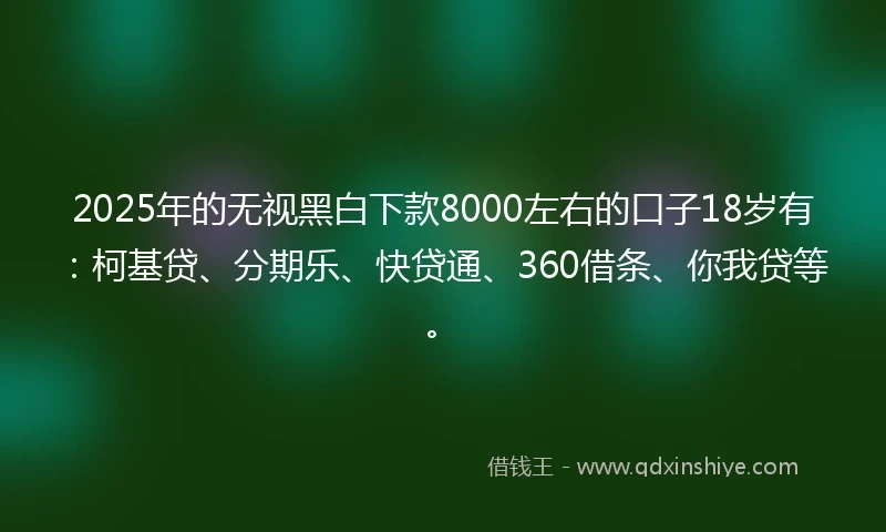 2025年的无视黑白下款8000左右的口子18岁有：柯基贷、分期乐、快贷通、360借条、你我贷等。