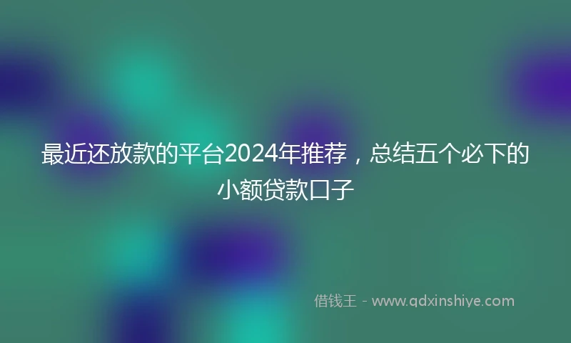 最近还放款的平台2024年推荐，总结五个必下的小额贷款口子