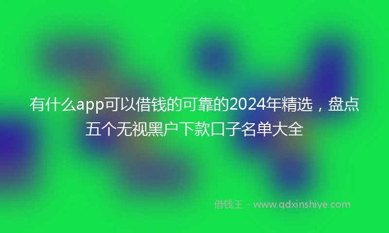 有什么app可以借钱的可靠的2024年精选，盘点五个无视黑户下款口子名单大全
