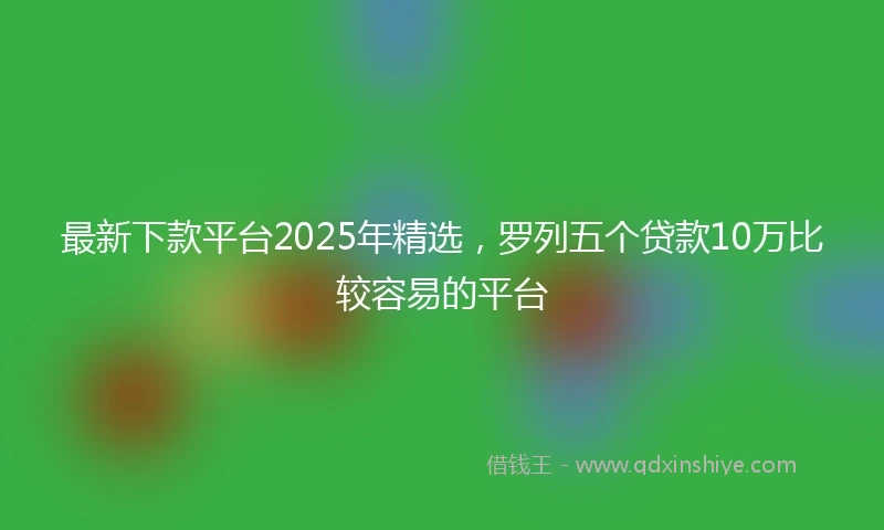 最新下款平台2025年精选，罗列五个贷款10万比较容易的平台