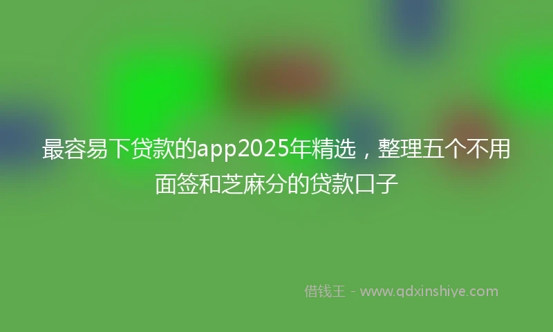 最容易下贷款的app2025年精选，整理五个不用面签和芝麻分的贷款口子