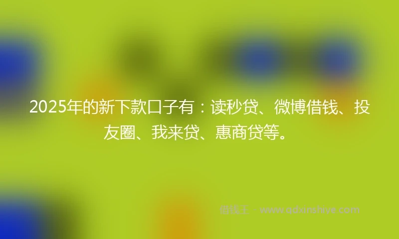 2025年的新下款口子有：读秒贷、微博借钱、投友圈、我来贷、惠商贷等。