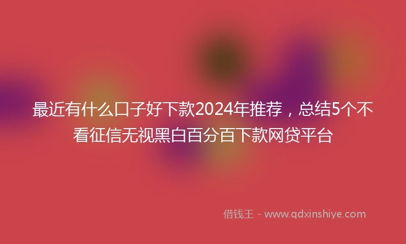 最近有什么口子好下款2024年推荐，总结5个不看征信无视黑白百分百下款网贷平台