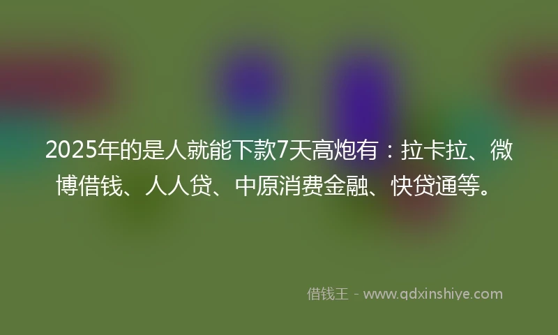 2025年的是人就能下款7天高炮有：拉卡拉、微博借钱、人人贷、中原消费金融、快贷通等。