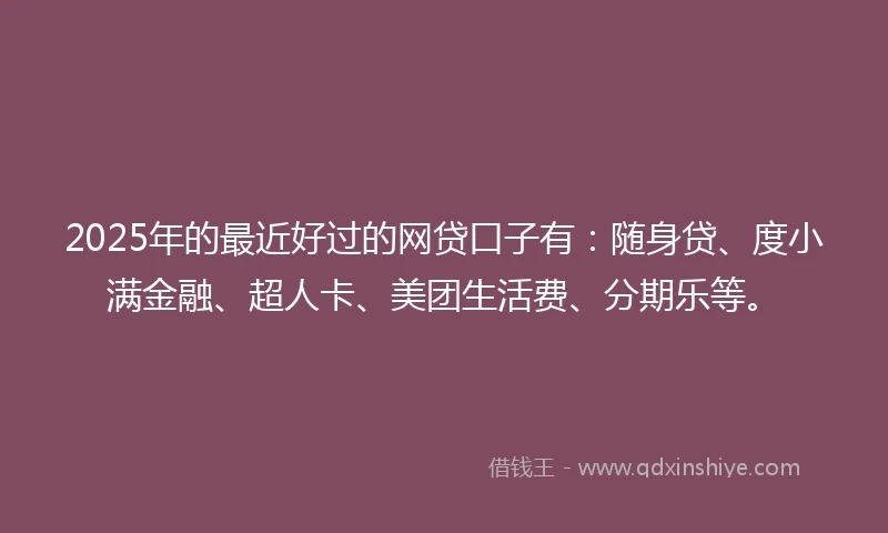 2025年的最近好过的网贷口子有：随身贷、度小满金融、超人卡、美团生活费、分期乐等。