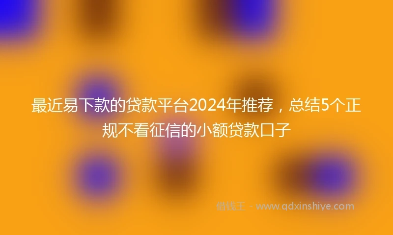 最近易下款的贷款平台2024年推荐，总结5个正规不看征信的小额贷款口子