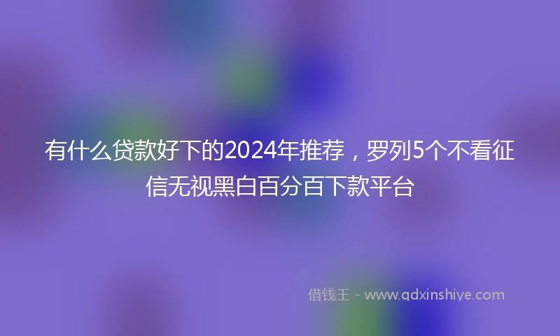 有什么贷款好下的2024年推荐,罗列5个不看征信无视黑白百分百下款平台