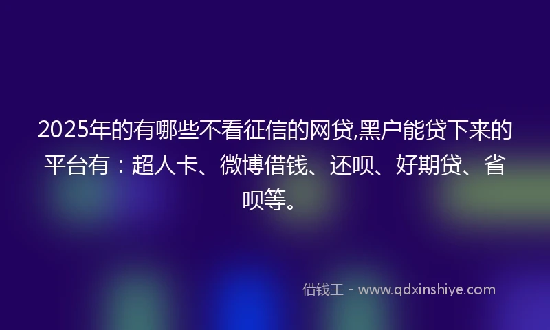 2025年的有哪些不看征信的网贷,黑户能贷下来的平台有：超人卡、微博借钱、还呗、好期贷、省呗等。