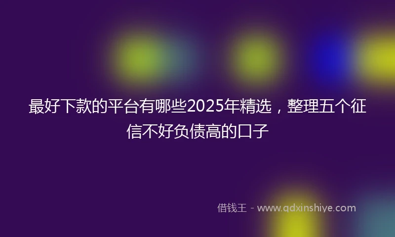 最好下款的平台有哪些2025年精选，整理五个征信不好负债高的口子
