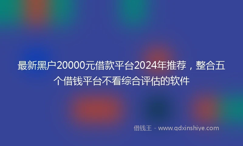 最新黑户20000元借款平台2024年推荐，整合五个借钱平台不看综合评估的软件