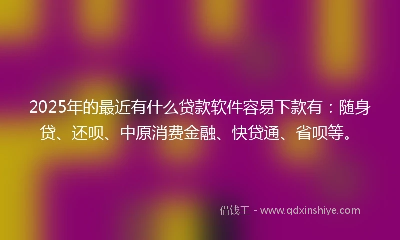 2025年的最近有什么贷款软件容易下款有：随身贷、还呗、中原消费金融、快贷通、省呗等。