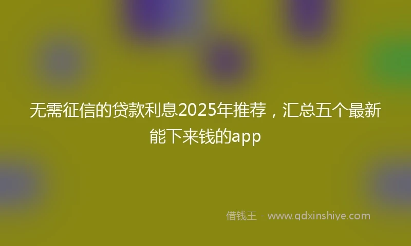 无需征信的贷款利息2025年推荐，汇总五个最新能下来钱的app