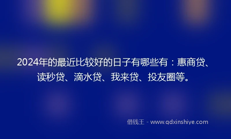 2024年的最近比较好的日子有哪些有：惠商贷、读秒贷、滴水贷、我来贷、投友圈等。