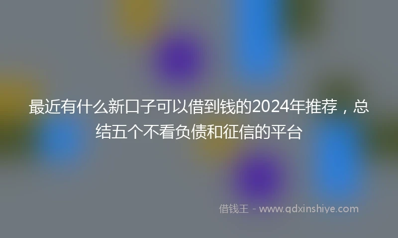 最近有什么新口子可以借到钱的2024年推荐，总结五个不看负债和征信的平台