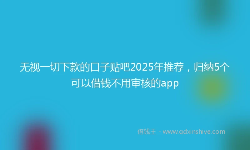 无视一切下款的口子贴吧2025年推荐，归纳5个可以借钱不用审核的app