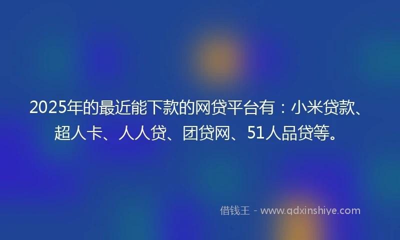 2025年的最近能下款的网贷平台有：小米贷款、超人卡、人人贷、团贷网、51人品贷等。