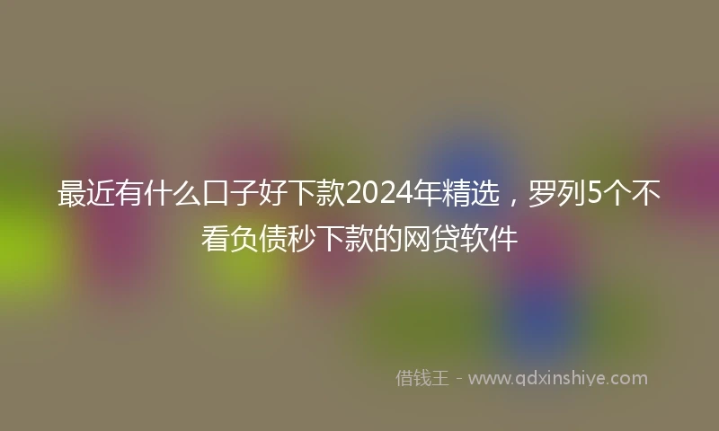 最近有什么口子好下款2024年精选，罗列5个不看负债秒下款的网贷软件