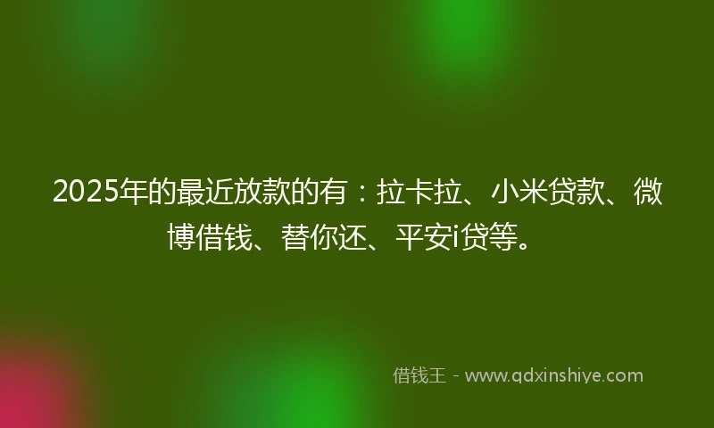 2025年的最近放款的有：拉卡拉、小米贷款、微博借钱、替你还、平安i贷等。
