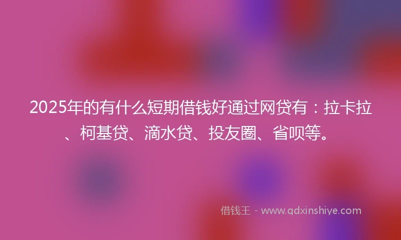 2025年的有什么短期借钱好通过网贷有：拉卡拉、柯基贷、滴水贷、投友圈、省呗等。