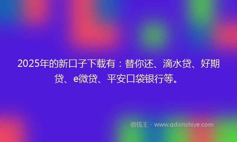 2025年的新口子下载有：替你还、滴水贷、好期贷、e微贷、平安口袋银行等。