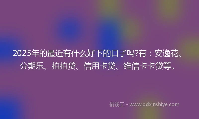2025年的最近有什么好下的口子吗?有：安逸花、分期乐、拍拍贷、信用卡贷、维信卡卡贷等。
