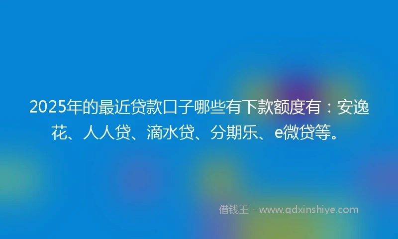 2025年的最近贷款口子哪些有下款额度有：安逸花、人人贷、滴水贷、分期乐、e微贷等。