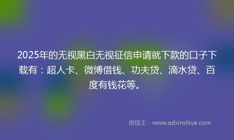 2025年的无视黑白无视征信申请就下款的口子下载有：超人卡、微博借钱、功夫贷、滴水贷、百度有钱花等。
