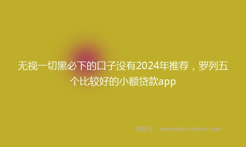 无视一切黑必下的口子没有2024年推荐，罗列五个比较好的小额贷款app