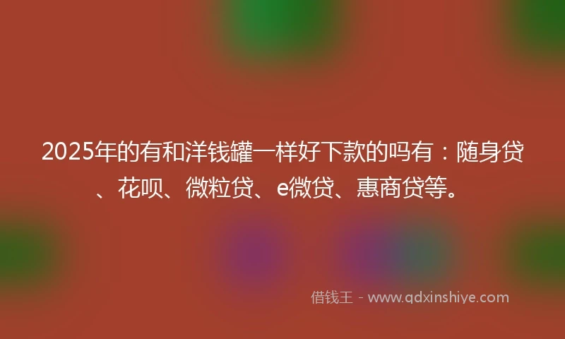2025年的有和洋钱罐一样好下款的吗有：随身贷、花呗、微粒贷、e微贷、惠商贷等。