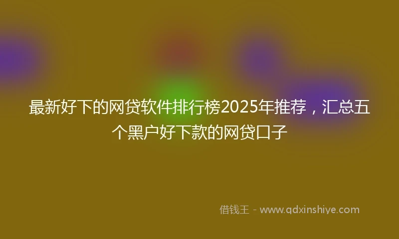 最新好下的网贷软件排行榜2025年推荐，汇总五个黑户好下款的网贷口子