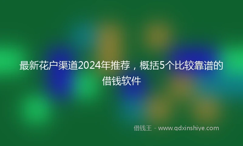 最新花户渠道2024年推荐，概括5个比较靠谱的借钱软件