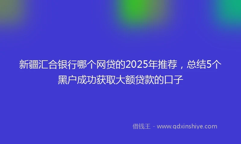 新疆汇合银行哪个网贷的2025年推荐，总结5个黑户成功获取大额贷款的口子