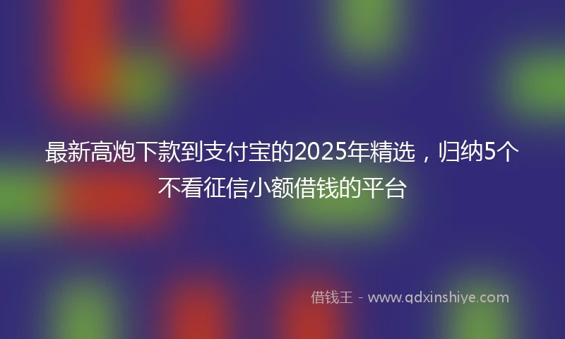 最新高炮下款到支付宝的2025年精选，归纳5个不看征信小额借钱的平台