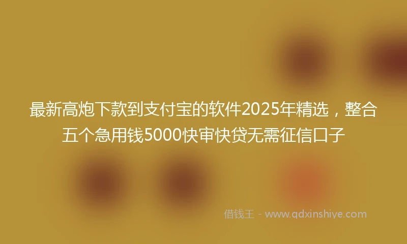 最新高炮下款到支付宝的软件2025年精选，整合五个急用钱5000快审快贷无需征信口子