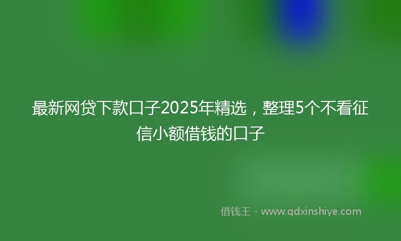 最新网贷下款口子2025年精选，整理5个不看征信小额借钱的口子