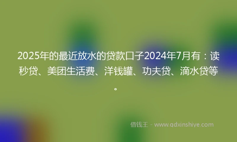 2025年的最近放水的贷款口子2024年7月有：读秒贷、美团生活费、洋钱罐、功夫贷、滴水贷等。