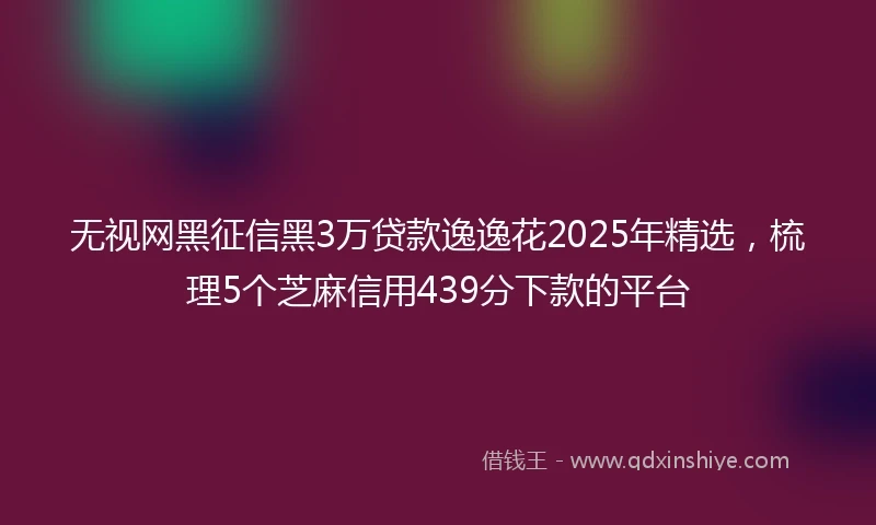 无视网黑征信黑3万贷款逸逸花2025年精选，梳理5个芝麻信用439分下款的平台